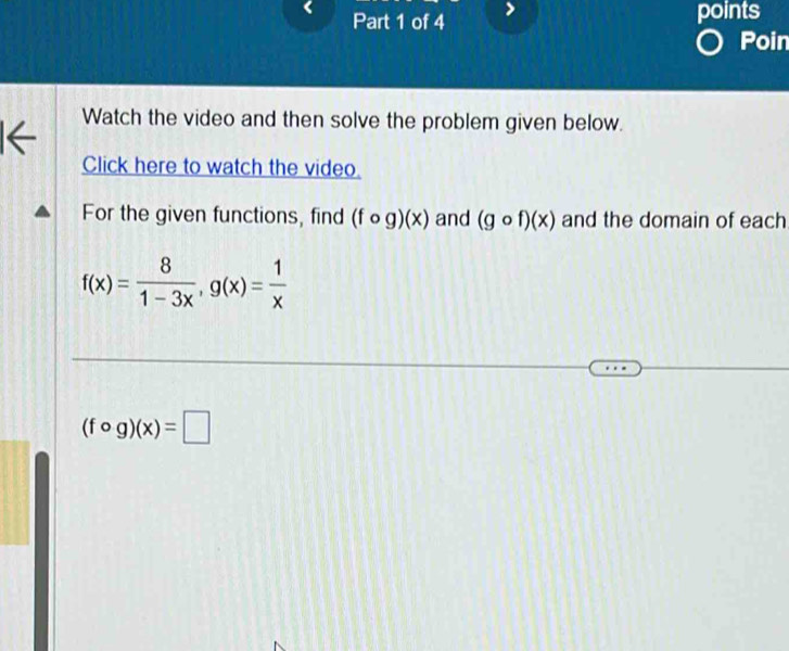 points 
Poin 
Watch the video and then solve the problem given below. 
← 
Click here to watch the video. 
For the given functions, find (fcirc g)(x) and (gcirc f)(x) and the domain of each
f(x)= 8/1-3x , g(x)= 1/x 
(fcirc g)(x)=□