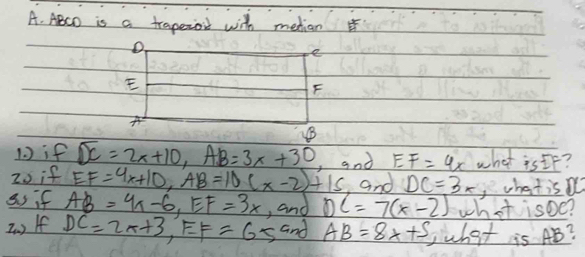 ABCD is a traperoil with metian
e
E
F
A
1 ) if overline DC=2x+10, AB=3x+30 , and EF=4x what is If? 
20 if EF=4x+10, AB=10(x-2)+15 and DC=3x ,whatis 
as if AB=4x-6, EF=3x , and DC=7(x-2) what isoe? 
2. ) If DC=2x+3, EF=65 and AB=8x+5 what is AB?