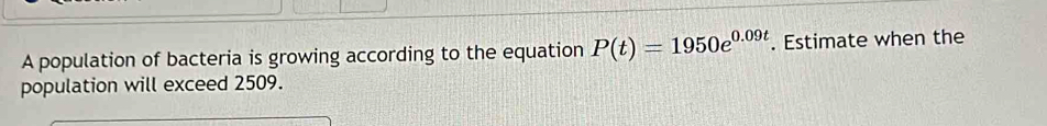 A population of bacteria is growing according to the equation P(t)=1950e^(0.09t). Estimate when the 
population will exceed 2509.