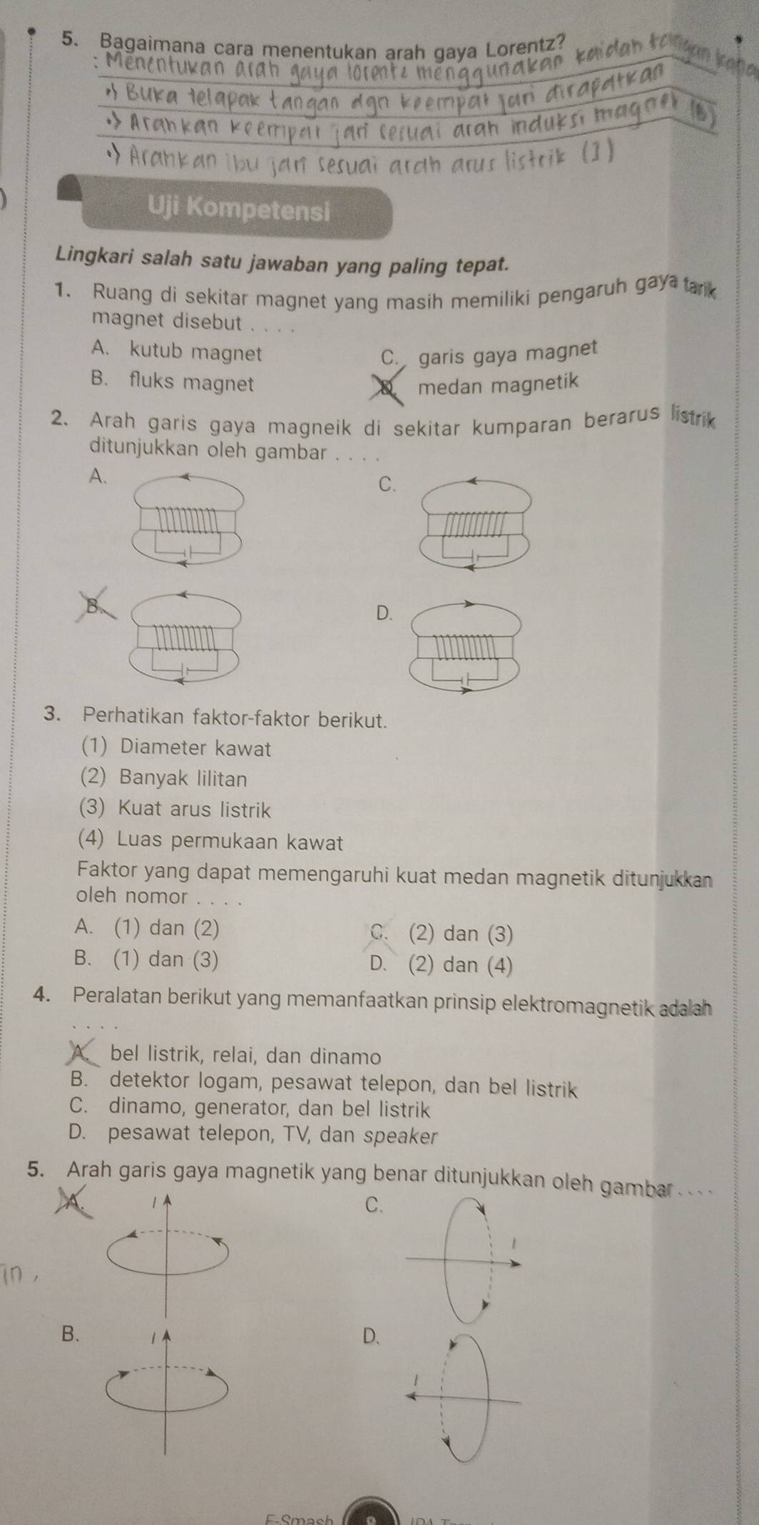 Bagaimana cara menentukan arah gaya Lorentz?

Kan
o 
n Keerrip
ankan ibu jan sesuai arah arus listrik (])
Uji Kompetensi
Lingkari salah satu jawaban yang paling tepat.
1. Ruang di sekitar magnet yang masih memiliki pengaruh gay ank
magnet disebut . . . .
A. kutub magnet C. garis gaya magnet
B. fluks magnet medan magnetik
2、 Arah garis gaya magneik di sekitar kumparan berarus listrik
ditunjukkan oleh gambar
A.
C.
D.
3. Perhatikan faktor-faktor berikut.
(1) Diameter kawat
(2) Banyak lilitan
(3) Kuat arus listrik
(4) Luas permukaan kawat
Faktor yang dapat memengaruhi kuat medan magnetik ditunjukkan
oleh nomor
A. (1) dan (2) C. (2) dan (3)
B. (1) dan (3) D. (2) dan (4)
4. Peralatan berikut yang memanfaatkan prinsip elektromagnetik adalah
bel listrik, relai, dan dinamo
B. detektor logam, pesawat telepon, dan bel listrik
C. dinamo, generator, dan bel listrik
D. pesawat telepon, TV, dan speaker
5. Arah garis gaya magnetik yang benar ditunjukkan oleh gambar . . .
C.
1
B. 1 D.