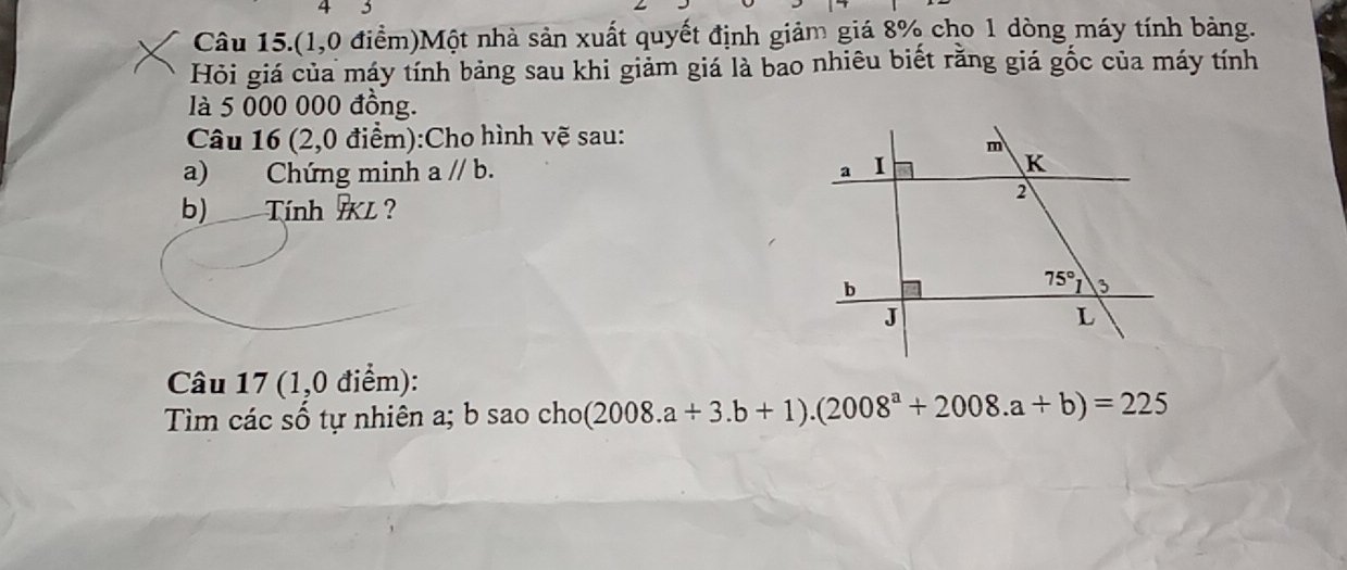 4 5
Câu 15.(1,0 điểm)Một nhà sản xuất quyết định giảm giá 8% cho 1 dòng máy tính bảng.
Hỏi giá của máy tính bảng sau khi giảm giá là bao nhiêu biết rằng giá gốc của máy tính
là 5 000 000 đồng.
Câu 16 (2,0 điểm):Cho hình vẽ sau:
a) Chứng minh a//b.
b) Tính L?
Câu 17 (1,0 điểm):
Tìm các số tự nhiên a; b sao cho(2 (2008.a+3.b+1).(2008^a+2008.a+b)=225