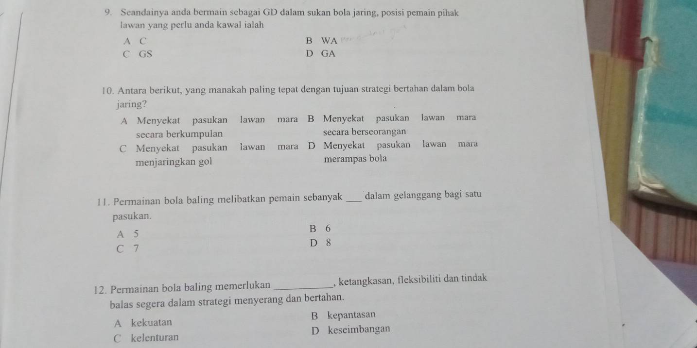 Seandainya anda bermain sebagai GD dalam sukan bola jaring, posisi pemain pihak
lawan yang perlu anda kawal ialah
A C B WA
C GS D GA
10. Antara berikut, yang manakah paling tepat dengan tujuan strategi bertahan dalam bola
jaring?
A Menyekat pasukan lawan mara B Menyekat pasukan lawan mara
secara berkumpulan secara berseorangan
C Menyekat pasukan lawan mara D Menyekat pasukan lawan mara
menjaringkan gol merampas bola
11. Permainan bola baling melibatkan pemain sebanyak _dalam gelanggang bagí satu
pasukan.
A 5
B 6
C 7 D 8
12. Permainan bola baling memerlukan _, ketangkasan, fleksibiliti dan tindak
balas segera dalam strategi menyerang dan bertahan.
A kekuatan B kepantasan
C kelenturan D keseimbangan