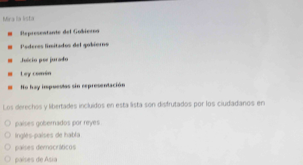 Mira la lista
Representante del Gobierno
Poderes límitados del gobierno
Juicio por jurado
Ley común
No hay impuestos sin representación
Los derechos y libertades incluidos en esta lista son disfrutados por los ciudadanos en
paises gobernados por reyes.
Inglés-países de habla
países democráticos
países de Asia