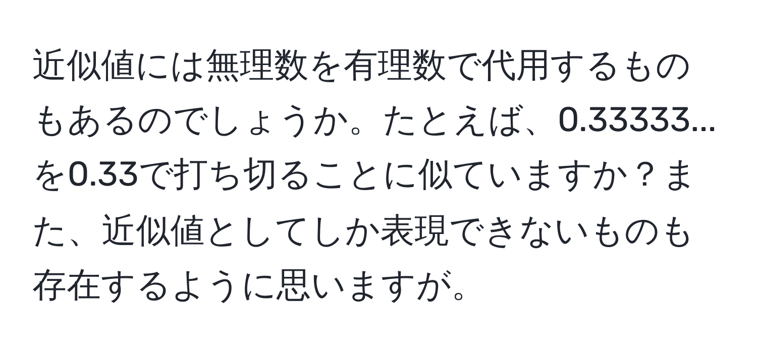 近似値には無理数を有理数で代用するものもあるのでしょうか。たとえば、0.33333...を0.33で打ち切ることに似ていますか？また、近似値としてしか表現できないものも存在するように思いますが。