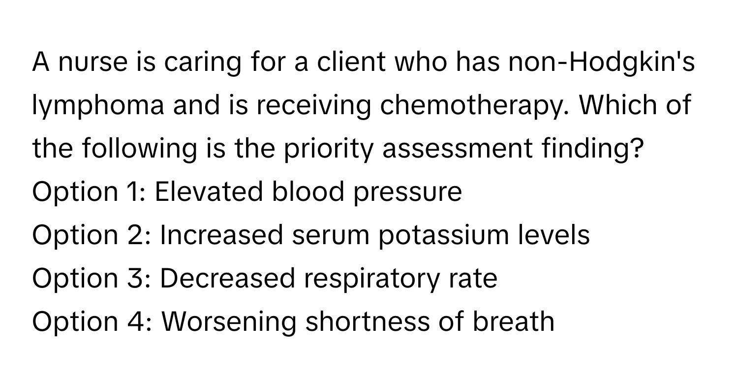 A nurse is caring for a client who has non-Hodgkin's lymphoma and is receiving chemotherapy. Which of the following is the priority assessment finding?

Option 1: Elevated blood pressure
Option 2: Increased serum potassium levels
Option 3: Decreased respiratory rate
Option 4: Worsening shortness of breath