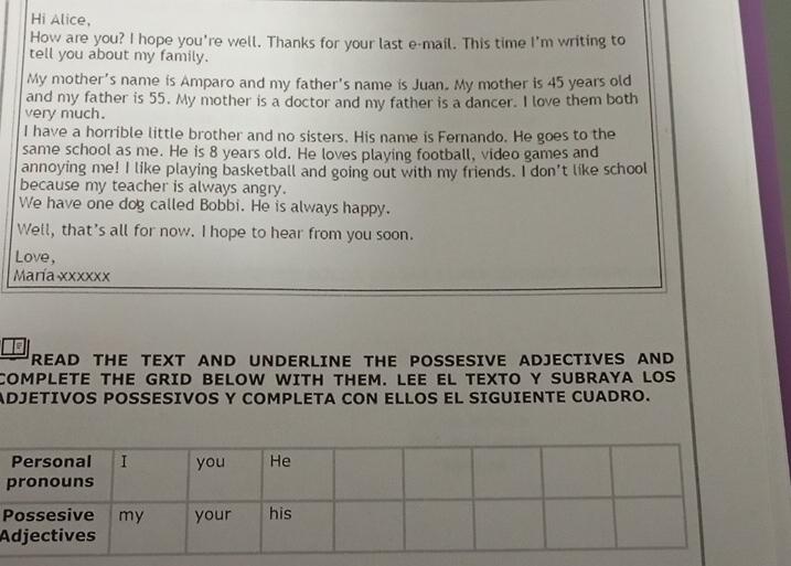 Hi Alice, 
How are you? I hope you're well. Thanks for your last e-mail. This time I'm writing to 
tell you about my family. 
My mother's name is Amparo and my father's name is Juan. My mother is 45 years old 
and my father is 55. My mother is a doctor and my father is a dancer. I love them both 
very much. 
I have a horrible little brother and no sisters. His name is Fernando. He goes to the 
same school as me. He is 8 years old. He loves playing football, video games and 
annoying me! I like playing basketball and going out with my friends. I don't like school 
because my teacher is always angry. 
We have one dog called Bobbi. He is always happy. 
Well, that's all for now. I hope to hear from you soon. 
Love, 
María xxxxxx 
READ THE TEXT AND UNDERLINE THE POSSESIVE ADJECTIVES AND 
COMPLETE THE GRID BELOW WITH THEM. LEE EL TEXTO Y SUBRAYA LOS 
ADJETIVOS POSSESIVOS Y COMPLETA CON ELLOS EL SIGUIENTE CUADRO. 
P 
A
