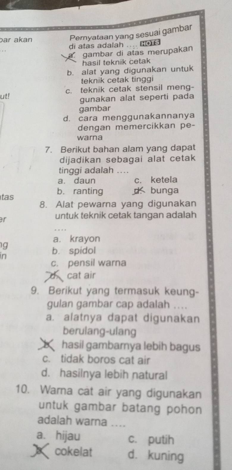 bar akan
Pernyataan yang sesuai gambar
di atas adalah .... HOTS
a gambar di atas merupakan
hasil teknik cetak
b. alat yang digunakan untuk
teknik cetak tinggi
c. teknik cetak stensil meng-
ut!
gunakan alat seperti pada
gambar
d. cara menggunakannanya
dengan memercikkan pe-
warna
7. Berikut bahan alam yang dapat
dijadikan sebagai alat cetak
tinggi adalah ...
a. daun c. ketela
tas
b. ranting d. bunga
8. Alat pewarna yang digunakan
er
untuk teknik cetak tangan adalah
a. krayon
g
in
bì spidol
c. pensil warna
d cat air
9. Berikut yang termasuk keung-
gulan gambar cap adalah ....
a. alatnya dapat digunakan
berulang-ulang
X hasil gambarnya lebih bagus
c. tidak boros cat air
d. hasilnya lebih natural
10. Warna cat air yang digunakan
untuk gambar batang pohon
adalah warna ....
a. hijau c. putih
cokelat d. kuning