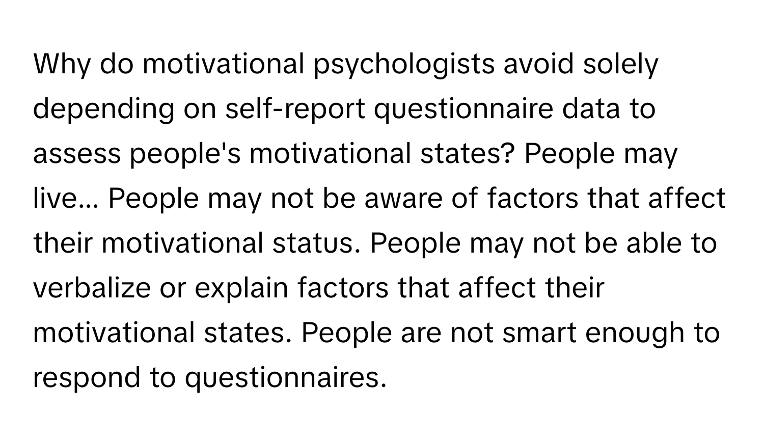 Why do motivational psychologists avoid solely depending on self-report questionnaire data to assess people's motivational states? People may live... People may not be aware of factors that affect their motivational status. People may not be able to verbalize or explain factors that affect their motivational states. People are not smart enough to respond to questionnaires.