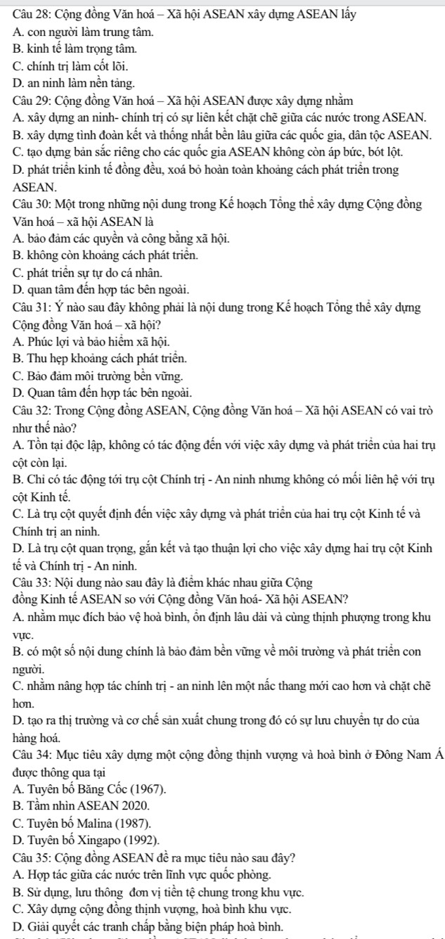 Cộng đồng Văn hoá - Xã hội ASEAN xây dựng ASEAN lấy
A. con người làm trung tâm.
B. kinh tế làm trọng tâm.
C. chính trị làm cốt lõi.
D. an ninh làm nền tảng.
Câu 29: Cộng đồng Văn hoá - Xã hội ASEAN được xây dựng nhằm
A. xây dựng an ninh- chính trị có sự liên kết chặt chẽ giữa các nước trong ASEAN.
B. xây dựng tình đoàn kết và thống nhất bền lâu giữa các quốc gia, dân tộc ASEAN.
C. tạo dựng bản sắc riêng cho các quốc gia ASEAN không còn áp bức, bót lột.
D. phát triển kinh tế đồng đều, xoá bỏ hoàn toàn khoảng cách phát triển trong
ASEAN.
Câu 30: Một trong những nội dung trong Kế hoạch Tổng thể xây dựng Cộng đồng
Văn hoá - xã hội ASEAN là
A. bảo đảm các quyền và công bằng xã hội.
B. không còn khoảng cách phát triển.
C. phát triển sự tự do cá nhân.
D. quan tâm đến hợp tác bên ngoài.
Câu 31: Ý nào sau đây không phải là nội dung trong Kế hoạch Tổng thể xây dựng
Cộng đồng Văn hoá - xã hội?
A. Phúc lợi và bảo hiểm xã hội.
B. Thu hẹp khoảng cách phát triển.
C. Bảo đảm môi trường bền vững.
D. Quan tâm đến hợp tác bên ngoài.
Câu 32: Trong Cộng đồng ASEAN, Cộng đồng Văn hoá - Xã hội ASEAN có vai trò
như thế nào?
A. Tồn tại độc lập, không có tác động đến với việc xây dựng và phát triển của hai trụ
cột còn lại.
B. Chi có tác động tới trụ cột Chính trị - An ninh nhưng không có mối liên hệ với trụ
cột Kinh tế.
C. Là trụ cột quyết định đến việc xây dựng và phát triển của hai trụ cột Kinh tế và
Chính trị an ninh.
D. Là trụ cột quan trọng, gắn kết và tạo thuận lợi cho việc xây dựng hai trụ cột Kinh
tế và Chính trị - An ninh.
Câu 33: Nội dung nào sau đây là điểm khác nhau giữa Cộng
đồng Kinh tế ASEAN so với Cộng đồng Văn hoá- Xã hội ASEAN?
A. nhằm mục đích bảo vệ hoà bình, ổn định lâu dài và cùng thịnh phượng trong khu
vực.
B. có một số nội dung chính là bảo đảm bền vững về môi trường và phát triển con
người.
C. nhằm nâng hợp tác chính trị - an ninh lên một nấc thang mới cao hơn và chặt chẽ
hon.
D. tạo ra thị trường và cơ chế sản xuất chung trong đó có sự lưu chuyển tự do của
hàng hoá.
Câu 34: Mục tiêu xây dựng một cộng đồng thịnh vượng và hoà bình ở Đông Nam Á
được thông qua tại
A. Tuyên bố Băng Cốc (1967).
B. Tầm nhìn ASEAN 2020.
C. Tuyên bố Malina (1987).
D. Tuyên bố Xingapo (1992).
Câu 35: Cộng đồng ASEAN đề ra mục tiêu nào sau đây?
A. Hợp tác giữa các nước trên lĩnh vực quốc phòng.
B. Sử dụng, lưu thông đơn vị tiền tệ chung trong khu vực.
C. Xây dựng cộng đồng thịnh vượng, hoà bình khu vực.
D. Giải quyết các tranh chấp bằng biện pháp hoà bình.