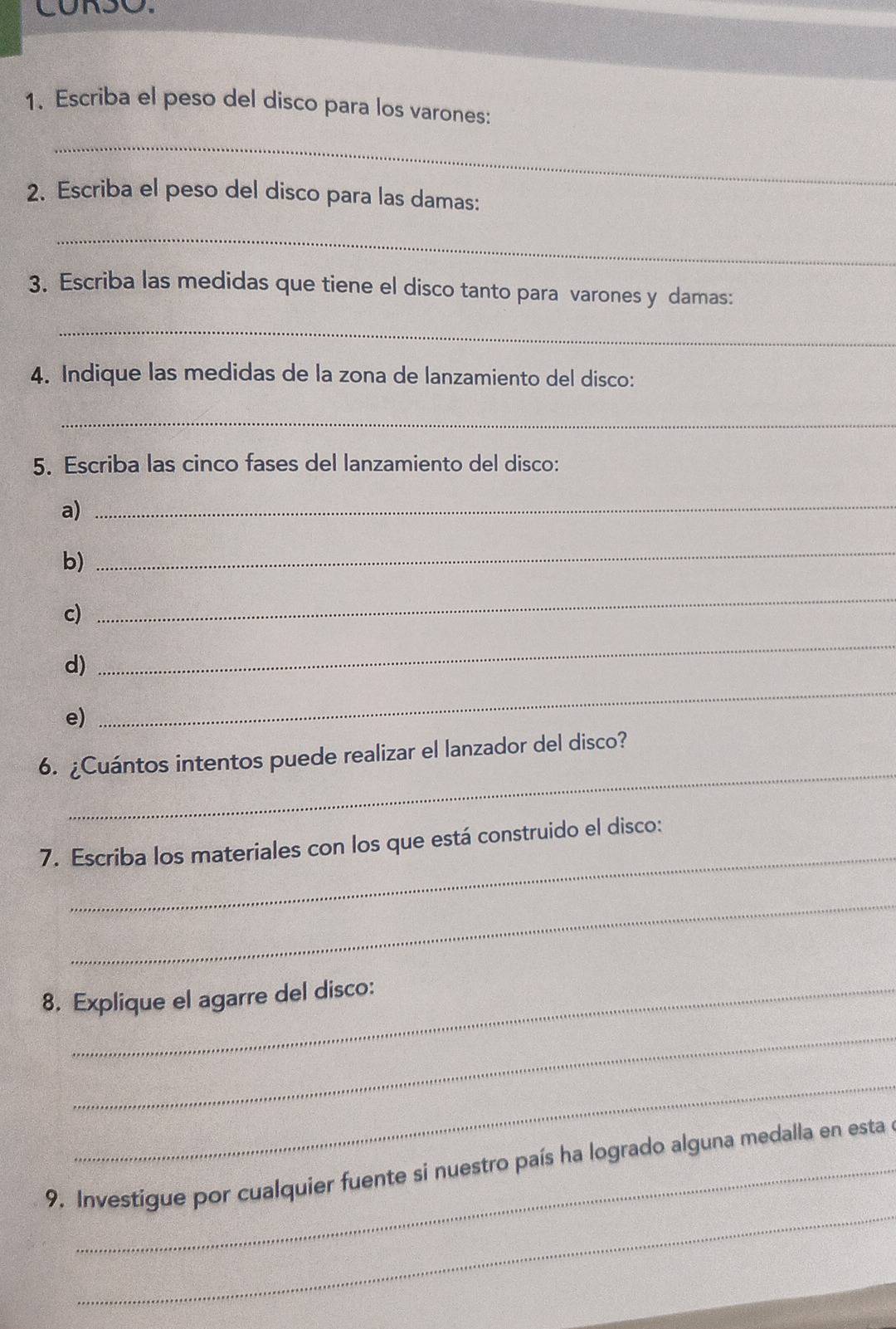 Escriba el peso del disco para los varones: 
_ 
2. Escriba el peso del disco para las damas: 
_ 
3. Escriba las medidas que tiene el disco tanto para varones y damas: 
_ 
4. Indique las medidas de la zona de lanzamiento del disco: 
_ 
5. Escriba las cinco fases del lanzamiento del disco: 
a) 
_ 
b) 
_ 
c) 
_ 
_ 
_ 
d) 
e) 
_ 
6. ¿Cuántos intentos puede realizar el lanzador del disco? 
_ 
7. Escriba los materiales con los que está construido el disco: 
_ 
8. Explique el agarre del disco: 
_ 
_ 
_ 
9. Investigue por cualquier fuente si nuestro país ha logrado alguna medalla en esta a