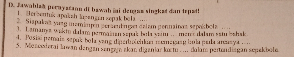 Jawablah pernyataan di bawah ini dengan singkat dan tepat! 
1. Berbentuk apakah lapangan sepak bola … 
2. Siapakah yang memimpin pertandingan dalam permainan sepakbola … 
3. Lamanya waktu dalam permainan sepak bola yaitu … menit dalam satu babak. 
4. Posisi pemain sepak bola yang diperbolehkan memegang bola pada areanya … 
5. Mencederai lawan dengan sengaja akan diganjar kartu … dalam pertandingan sepakbola.