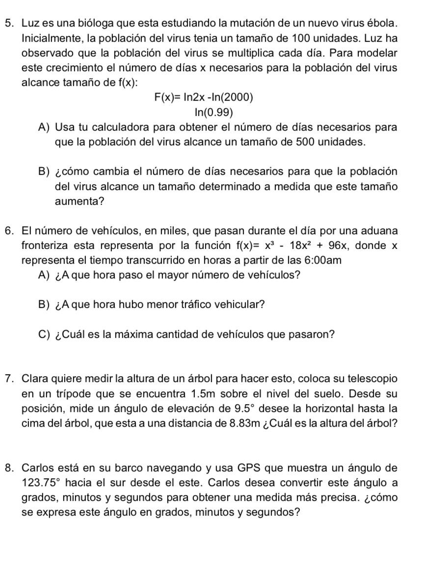 Luz es una bióloga que esta estudiando la mutación de un nuevo virus ébola.
Inicialmente, la población del virus tenia un tamaño de 100 unidades. Luz ha
observado que la población del virus se multiplica cada día. Para modelar
este crecimiento el número de días x necesarios para la población del virus
alcance tamaño de f(x)
F(x)=ln 2x-ln (2000)
□ ln (0.99)
A) Usa tu calculadora para obtener el número de días necesarios para
que la población del virus alcance un tamaño de 500 unidades.
B) ¿cómo cambia el número de días necesarios para que la población
del virus alcance un tamaño determinado a medida que este tamaño
aumenta?
6. El número de vehículos, en miles, que pasan durante el día por una aduana
fronteriza esta representa por la función f(x)=x^3-18x^2+96x , donde x
representa el tiempo transcurrido en horas a partir de las 6:00 am
A) ¿A que hora paso el mayor número de vehículos?
B)¿A que hora hubo menor tráfico vehicular?
C) ¿Cuál es la máxima cantidad de vehículos que pasaron?
7. Clara quiere medir la altura de un árbol para hacer esto, coloca su telescopio
en un trípode que se encuentra 1.5m sobre el nivel del suelo. Desde su
posición, mide un ángulo de elevación de 9.5° desee la horizontal hasta la
cima del árbol, que esta a una distancia de 8.83m ¿Cuál es la altura del árbol?
8. Carlos está en su barco navegando y usa GPS que muestra un ángulo de
123.75° hacia el sur desde el este. Carlos desea convertir este ángulo a
grados, minutos y segundos para obtener una medida más precisa. ¿cómo
se expresa este ángulo en grados, minutos y segundos?