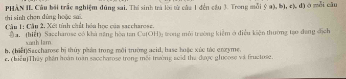 PHÀN II. Câu hỏi trắc nghiệm đúng sai. Thí sinh trả lời từ câu 1 đến câu 3. Trong mỗi ý a), b), c), d) ở mỗi câu 
thí sinh chọn đúng hoặc sai. 
Câu 1: Câu 2. Xét tính chất hóa học của saccharose. 
(a. (biết) Saccharose có khả năng hòa tan Cu(OH)_2 trong môi trường kiềm ở điều kiện thường tạo dung dịch 
xanh lam. 
b. (biết)Saccharose bị thủy phân trong môi trường acid, base hoặc xúc tác enzyme. 
e. (hiểu)Thủy phân hoàn toàn saccharose trong môi trường acid thu được glucose và fructose.