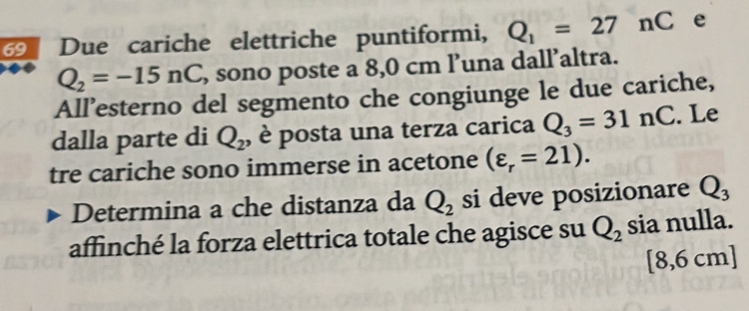 Due cariche elettriche puntiformi, Q_1=27nC e
Q_2=-15nC , sono poste a 8,0 cm l’una dall’altra. 
All’esterno del segmento che congiunge le due cariche, 
dalla parte di Q_2 , è posta una terza carica Q_3=31nC. Le 
tre cariche sono immerse in acetone (varepsilon _r=21). 
Determina a che distanza da Q_2 si deve posizionare Q_3
affinché la forza elettrica totale che agisce su Q_2 sia nulla.
[8,6cm]