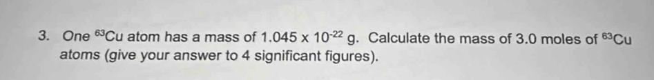 One^(63)C u atom has a mass of 1.045* 10^(-22)g. Calculate the mass of 3.0 moles of^(63)Cu
atoms (give your answer to 4 significant figures).