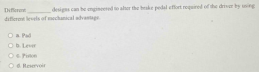 Different _designs can be engineered to alter the brake pedal effort required of the driver by using
different levels of mechanical advantage.
a. Pad
b. Lever
c. Piston
d. Reservoir