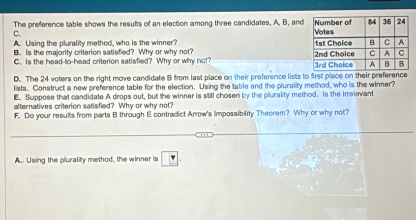 The preference table shows the results of an election among three candidates, A, B, and 
C. 
A. Using the plurality method, who is the winner? 
B. Is the majority criterion satisfied? Why or why not? 
C. Is the head-to-head criterion satisfied? Why or why not? 
D. The 24 voters on the right move candidate B from last place on their preference lists to first place on their preference 
lists. Construct a new preference table for the election. Using the table and the plurality method, who is the winner? 
E. Suppose that candidate A drops out, but the winner is still chosen by the plurality method. Is the irrelevant 
alternatives criterion satisfied? Why or why not? 
F. Do your results from parts B through E contradict Arrow's Impossibility Theorem? Why or why not? 
A.- Using the plurality method, the winner is