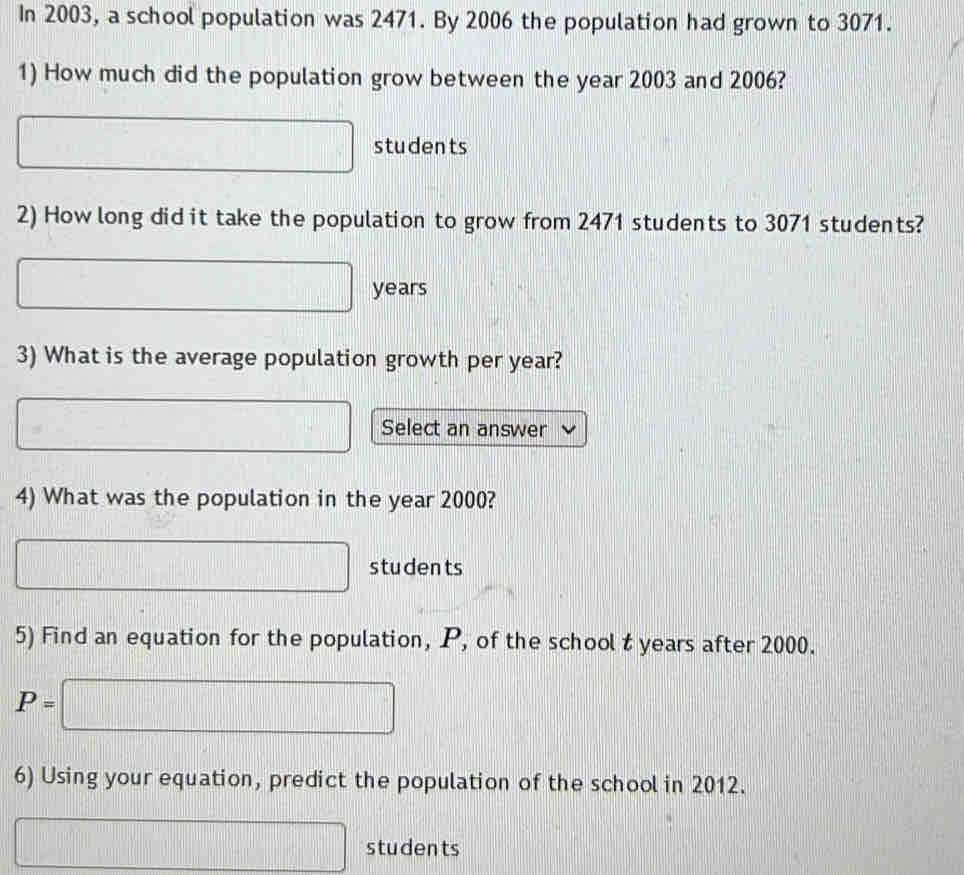 In 2003, a school population was 2471. By 2006 the population had grown to 3071. 
1) How much did the population grow between the year 2003 and 2006?
a_□  students 
2) How long did it take the population to grow from 2471 students to 3071 students?
□ years
3) What is the average population growth per year? 
□ Select an answer 
4) What was the population in the year 2000?
□ students 
5) Find an equation for the population, P, of the school t years after 2000.
P=□
6) Using your equation, predict the population of the school in 2012. 
students