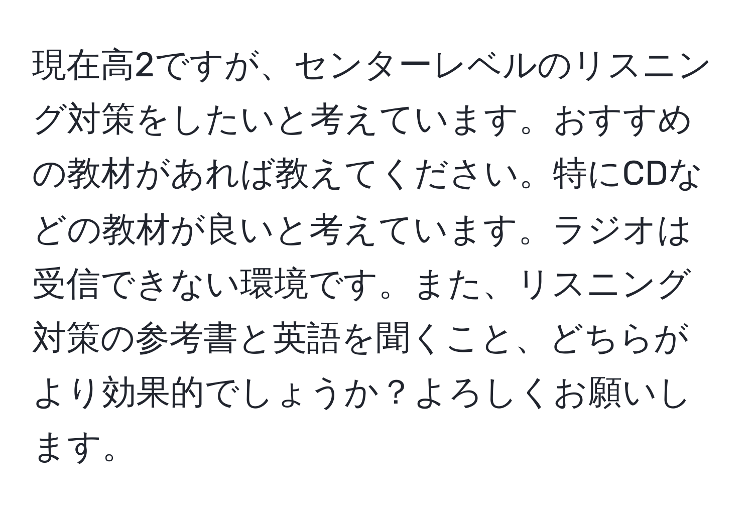 現在高2ですが、センターレベルのリスニング対策をしたいと考えています。おすすめの教材があれば教えてください。特にCDなどの教材が良いと考えています。ラジオは受信できない環境です。また、リスニング対策の参考書と英語を聞くこと、どちらがより効果的でしょうか？よろしくお願いします。