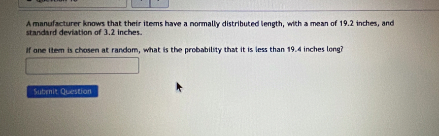 A manufacturer knows that their items have a normally distributed length, with a mean of 19.2 inches, and 
standard deviation of 3.2 inches. 
If one item is chosen at random, what is the probability that it is less than 19.4 inches long? 
Submit Question