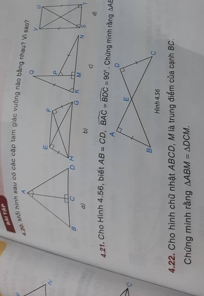 Bài tập
4.20. Mỗi hình sau có các cặp tam giác vuông nào bằng nhau? Vì sao?
~
a)
b)
c)
d)
4.21. Cho Hình 4.56, biết AB=CD, widehat BAC=widehat BDC=90°. Chứng minh rằng △ AE
C
4.22. Cho hình chữ nhật ABCD, M là trung điểm của cạnh BC.
Chứng minh rằng △ ABM=△ DCM.