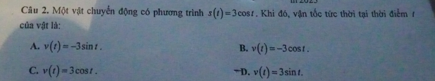 Một vật chuyển động có phương trình s(t)=3cos t. Khi đó, vận tốc tức thời tại thời điểm 1
của vật là:
A. v(t)=-3sin t. B. v(t)=-3cos t.
C. v(t)=3cos t. ~ D. v(t)=3sin t.