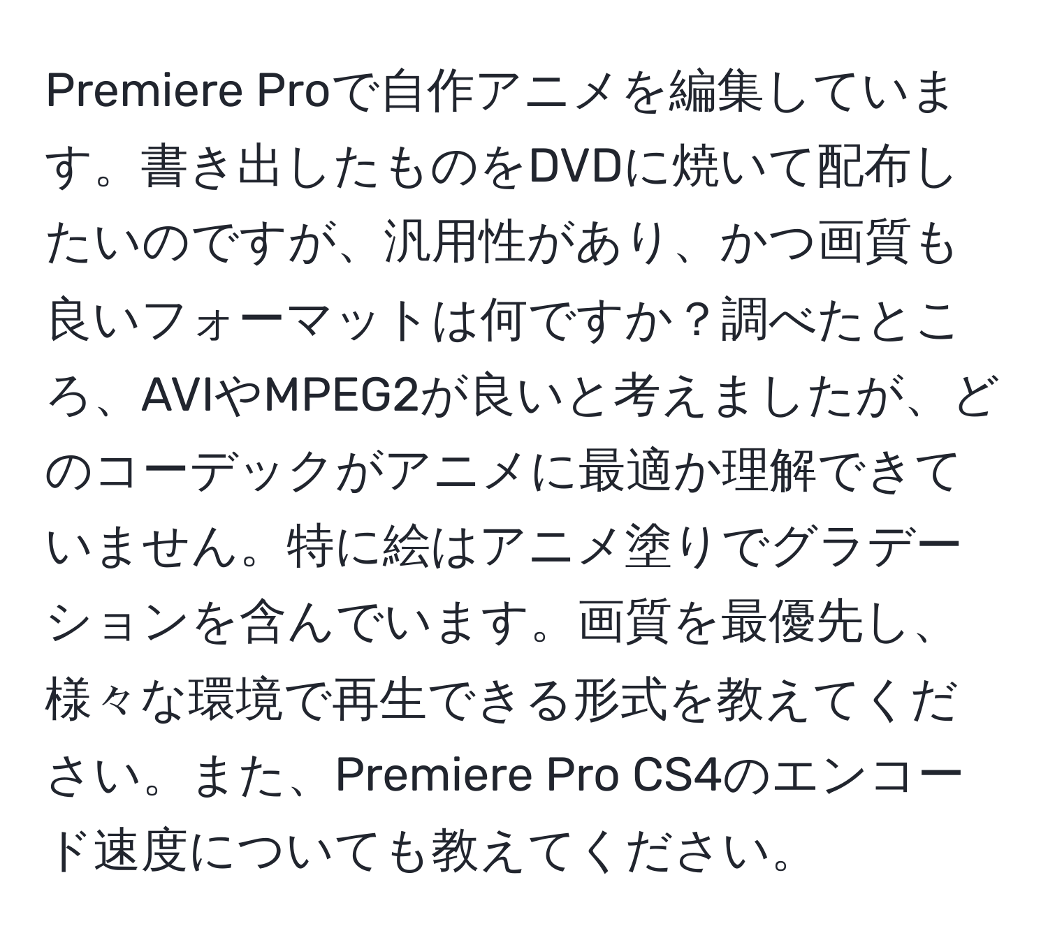 Premiere Proで自作アニメを編集しています。書き出したものをDVDに焼いて配布したいのですが、汎用性があり、かつ画質も良いフォーマットは何ですか？調べたところ、AVIやMPEG2が良いと考えましたが、どのコーデックがアニメに最適か理解できていません。特に絵はアニメ塗りでグラデーションを含んでいます。画質を最優先し、様々な環境で再生できる形式を教えてください。また、Premiere Pro CS4のエンコード速度についても教えてください。