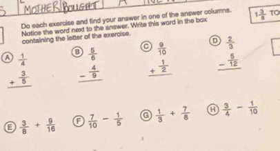 Do each exercise and find your answer in one of the answer columns. 1 3/8  TO
Notice the word next to the answer. Write this word in the box
containing the letter of the exercise.
a  1/4  beginarrayr 9 5/6  - 4/9  hline endarray beginarrayr e) 9/10  + 1/2  hline endarray beginarrayr  2/3  - 5/12  hline endarray
beginarrayr + 3/5  hline endarray
a  3/8 + 9/16  a  7/10 - 1/5  a  1/3 + 7/8  a  3/4 - 1/10 