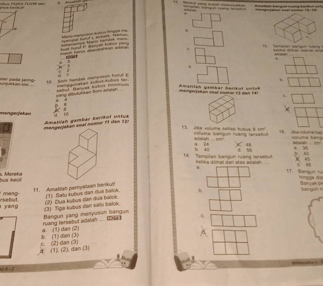 ubus PORS.TUVW dan 9. Amatitah gan
12. Berikut yang bukan menunjukkan
nya berikut! Amatilah bangun ruang berikut unts
tampilan bangun ruang tersebut
adalah mengerjakan soal nomor 15-18!
a
R
Mario menyusun kubus hingga me
b.
nyerupai huruf L terbalik. Namun,
sebenarnya Mario hendak mem.
buat huruf P Banyak kubus yang
masih harus ditambahkan adalah
15. Tampilan bangun ruang1
C.  ketika dilihat sesuaï ana
adalah_
HOTS
a.
a 5
b 3
c. 2
d. 1 d.
10. Soni hendak menyusun huruf E
unjukkan sisi .... menggunakan kubus-kubus ter-
b.
ster pada jaring- Amatilah gambar berikut untuk
sebut, Banyak kubus minimum
yang dibutuhkan Soni adalah_
mengerjakan soal nomor 13 dan 14! c.
a. 4
b. 6
8
mengerjakan d. 10
Amatilah gambar berikut untuk
mengerjakan soal nomor 11 dan 12!
13. Jika volume setiap kubus 8cm^3. 16. Jika volume tiap
volume bangun ruang tersebut volume bang
adalah cm^3.
a. 24 B 48 adaiah _ cm^2
b. 40 d. 56
a 36
b. 40
14. Tampilan bangun ruang tersebut A 45
ketika dilihat dan atas adalah .... d. 48
a.
17. Bangun ru
s. Mereka hingga di
bus kecil Banyak pe
11. Amatilah pernyataan berikut!
b. bangun n
meng-
(1) Satu kubus dan dua balok.
rsebut.
(2) Dua kubus dan dua balok.
yang
(3) Tiga kubus dan satu balok.
Bangun yang menyusun bangun
ruang tersebut adalah .... HoTs
C.
a. (1) dan (2)
d
b. (1) dan (3)
c. (2) dan (3)
d. (1), (2), dan (3)
z 6 - 2 Matematika / -