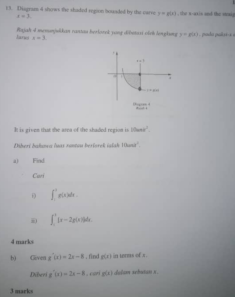 Diagram 4 shows the shaded region bounded by the curve y=g(x) , the x-axis and the straig
x=3.
Rajah 4 menunjukkan rantau berlorek yang dibatasi oleh lengkung y=g(x) , pada paksi-x e
lurus x=3.
It is given that the area of the shaded region is 10unit^2.
Diberi bahawa luas rantau berlorek ialah 10unit^2.
a) Find
Cari
i) ∈t _1^3g(x)dx.
ii) ∈t _1^3[x-2g(x)]dx.
4 marks
b) Given g'(x)=2x-8 , find g(x) in terms of x.
Diberi g'(x)=2x-8 , cari g(x) dalam sebutan x .
3 marks