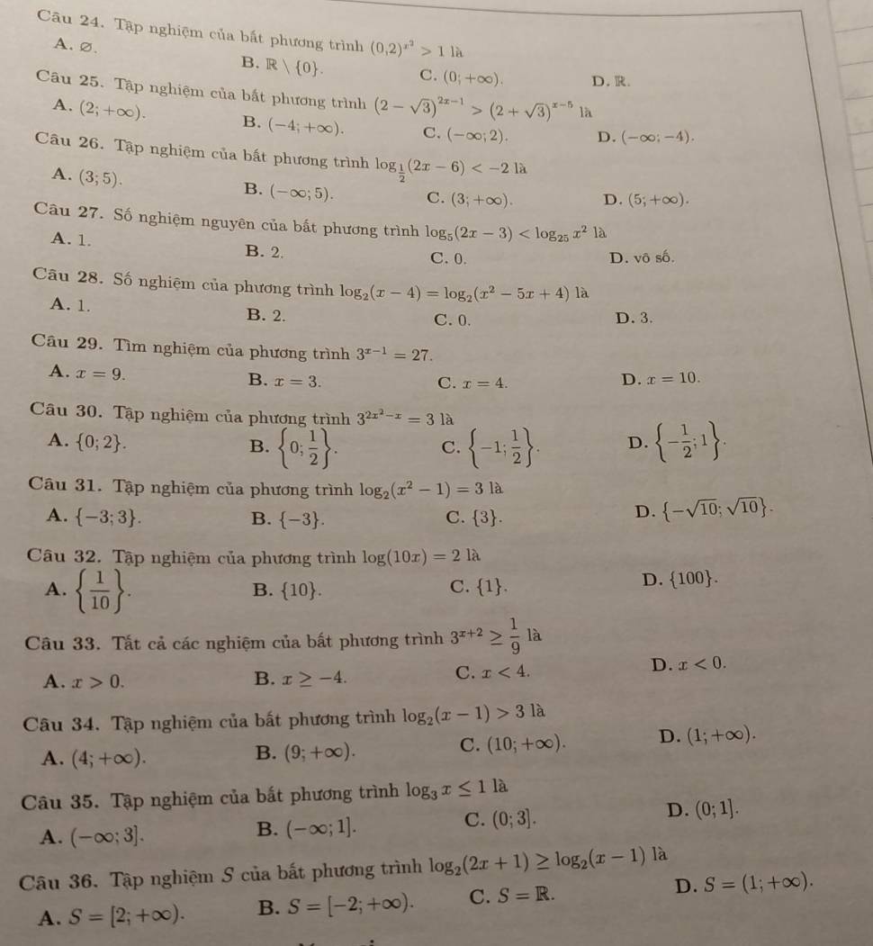 Tập nghiệm của bất phương trình (0,2)^x^2>1 là
B. R 0 .
A.∅. C. (0;+∈fty ). D.R.
Câu 25. Tập nghiệm của bất phương trình (2-sqrt(3))^2x-1>(2+sqrt(3))^x-5 là
A. (2;+∈fty ). B. (-4;+∈fty ). C. (-∈fty ;2). D. (-∈fty ;-4).
Câu 26. Tập nghiệm của bất phương trình log _ 1/2 (2x-6)
A. (3;5).
B. (-∈fty ;5). C. (3;+∈fty ). D. (5;+∈fty ).
Câu 27. Số nghiệm nguyên của bất phương trình log _5(2x-3) là
A. 1. B. 2.
C. 0. D. vhat oshat o.
Câu 28. Số nghiệm của phương trình log _2(x-4)=log _2(x^2-5x+4)1a
A. 1. B. 2. D. 3.
C. 0.
Câu 29. Tìm nghiệm của phương trình 3^(x-1)=27.
A. x=9.
B. x=3. C. x=4.
D. x=10.
Câu 30. Tập nghiệm của phương trình 3^(2x^2)-x=31 à
A.  0;2 . D.  - 1/2 ;1 .
B.  0; 1/2  .  -1; 1/2  .
C.
Câu 31. Tập nghiệm của phương trình log _2(x^2-1)=3la
A.  -3;3 . B.  -3 . C.  3 .
D.  -sqrt(10);sqrt(10) .
Câu 32. Tập nghiệm của phương trình log (10x)=21lambda
A.   1/10  .
B.  10 . C.  1 .
D.  100 .
Câu 33. Tắt cả các nghiệm của bất phương trình 3^(x+2)≥  1/9 la
D. x<0.
A. x>0. B. x≥ -4.
C. x<4.
Câu 34. Tập nghiệm của bất phương trình log _2(x-1)>31a
A. (4;+∈fty ).
B. (9;+∈fty ).
C. (10;+∈fty ). D. (1;+∈fty ).
Câu 35. Tập nghiệm của bắt phương trình log _3x≤ 11a
C. (0;3].
D. (0;1].
A. (-∈fty ;3].
B. (-∈fty ;1].
Câu 36. Tập nghiệm S của bất phương trình log _2(2x+1)≥ log _2(x-1) là
A. S=[2;+∈fty ). B. S=[-2;+∈fty ). C. S=R. D. S=(1;+∈fty ).