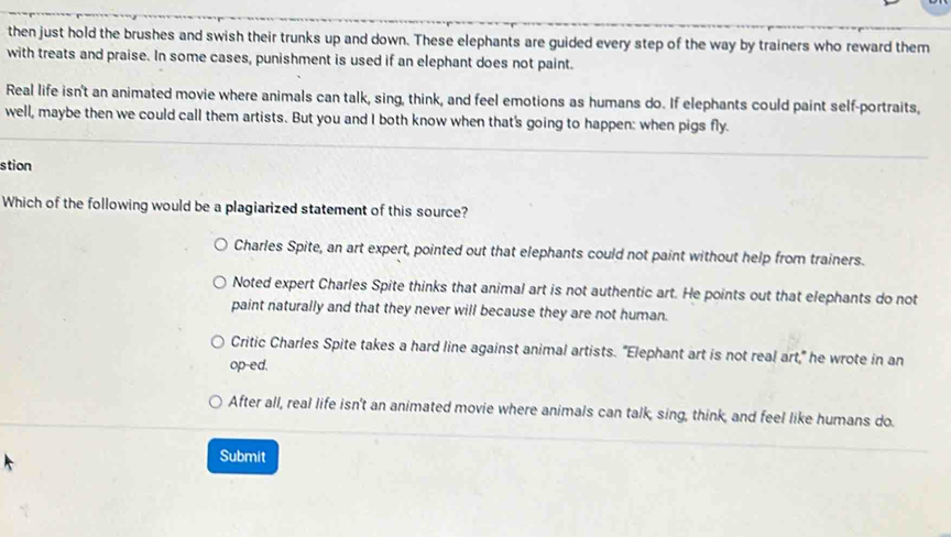 then just hold the brushes and swish their trunks up and down. These elephants are guided every step of the way by trainers who reward them
with treats and praise. In some cases, punishment is used if an elephant does not paint.
Real life isn't an animated movie where animals can talk, sing, think, and feel emotions as humans do. If elephants could paint self-portraits,
well, maybe then we could call them artists. But you and I both know when that's going to happen: when pigs fly.
stion
Which of the following would be a plagiarized statement of this source?
Charles Spite, an art expert, pointed out that elephants could not paint without help from trainers.
Noted expert Charles Spite thinks that animal art is not authentic art. He points out that elephants do not
paint naturally and that they never will because they are not human.
Critic Charles Spite takes a hard line against animal artists. "Elephant art is not real art," he wrote in an
op-ed.
After all, real life isn't an animated movie where animals can talk, sing, think, and feel like humans do.
Submit