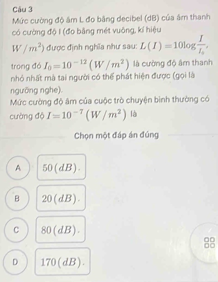 Mức cường độ âm L đo bằng decibel (dB) của âm thanh
có cường độ I (đo bằng mét vuông, kí hiệu
W/m^2) được định nghĩa như sau: L(I)=10log frac II_0, 
trong đó I_0=10^(-12)(W/m^2) là cường độ âm thanh
nhỏ nhất mà tai người có thể phát hiện được (gọi là
ngưỡng nghe).
Mức cường độ âm của cuộc trò chuyện bình thường có
cường độ I=10^(-7)(W/m^2) là
Chọn một đáp án đúng
A 50(dB).
B 20(dB).
C 80(dB). 
88
D 170(dB).