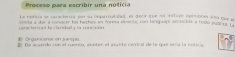 Proceso para escribir una noticia 
La noticia se caracteriza por su imparcialidad, es decir que no incluye opiniones sino que se 
limita a dar a conocer los hechos en forma directa, con lenguaje accesible a todo público. La 
caracterizan la claridad y la concisión. 
1 Organicense en parejas. 
2 De acuerdo con el cuento, anoten el asunto central de lo que sería la noticia.