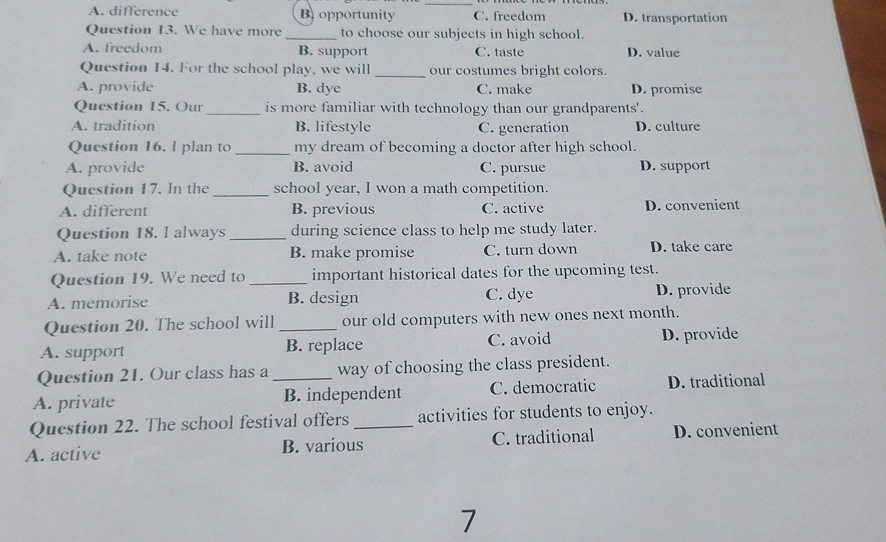 A. difference B opportunity C. freedom D. transportation
Question 13. We have more _to choose our subjects in high school.
A. freedom B. support C. taste D. value
Question 14. For the school play, we will _our costumes bright colors.
A. provide B. dye C. make D. promise
Question 15. Our _is more familiar with technology than our grandparents'.
A. tradition B. lifestyle C. generation D. culture
Question 16. l plan to _my dream of becoming a doctor after high school.
A. provide B. avoid C. pursue D. support
Question 17. In the _school year, I won a math competition.
A. different B. previous C. active D. convenient
Question 18. I always _during science class to help me study later.
A. take note B. make promise C. turn down
D. take care
Question 19. We need to_ important historical dates for the upcoming test.
C. dye
A. memorise B. design D. provide
Question 20. The school will _our old computers with new ones next month.
A. support B. replace C. avoid D. provide
Question 21. Our class has a way of choosing the class president.
A. private _B. independent C. democratic D. traditional
Question 22. The school festival offers _activities for students to enjoy.
A. active C. traditional D. convenient
B. various
7