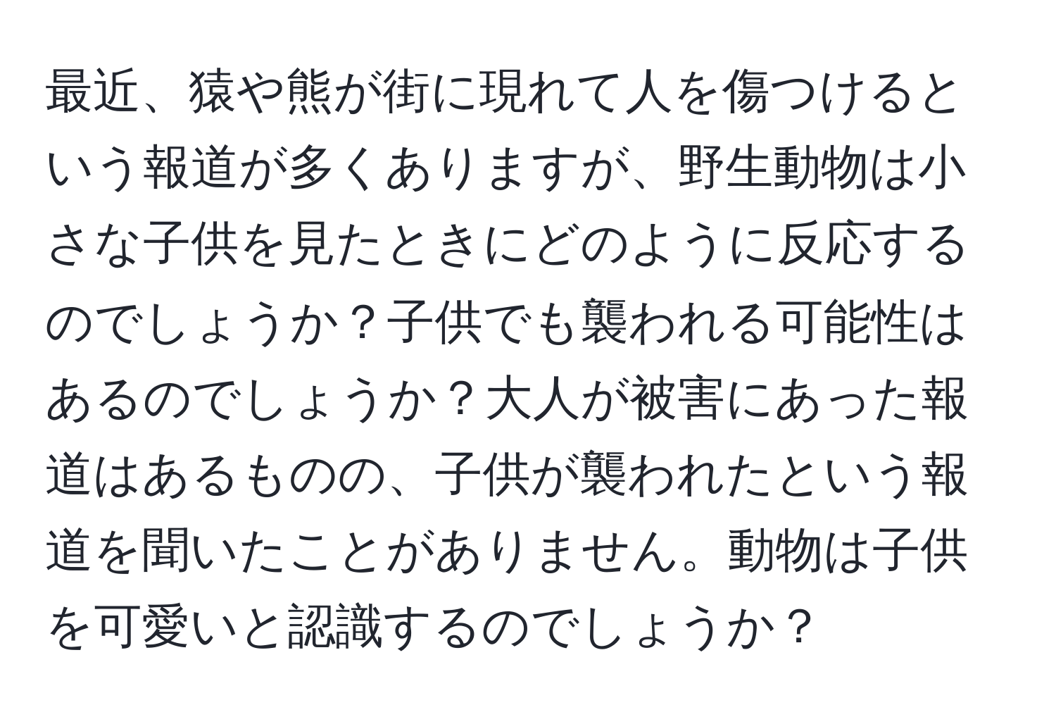 最近、猿や熊が街に現れて人を傷つけるという報道が多くありますが、野生動物は小さな子供を見たときにどのように反応するのでしょうか？子供でも襲われる可能性はあるのでしょうか？大人が被害にあった報道はあるものの、子供が襲われたという報道を聞いたことがありません。動物は子供を可愛いと認識するのでしょうか？