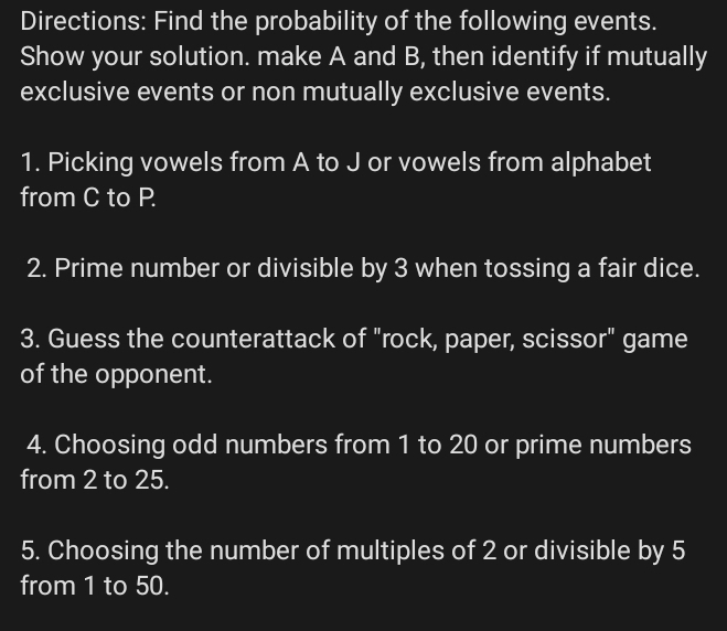 Directions: Find the probability of the following events. 
Show your solution. make A and B, then identify if mutually 
exclusive events or non mutually exclusive events. 
1. Picking vowels from A to J or vowels from alphabet 
from C to P
2. Prime number or divisible by 3 when tossing a fair dice. 
3. Guess the counterattack of "rock, paper, scissor" game 
of the opponent. 
4. Choosing odd numbers from 1 to 20 or prime numbers 
from 2 to 25. 
5. Choosing the number of multiples of 2 or divisible by 5
from 1 to 50.