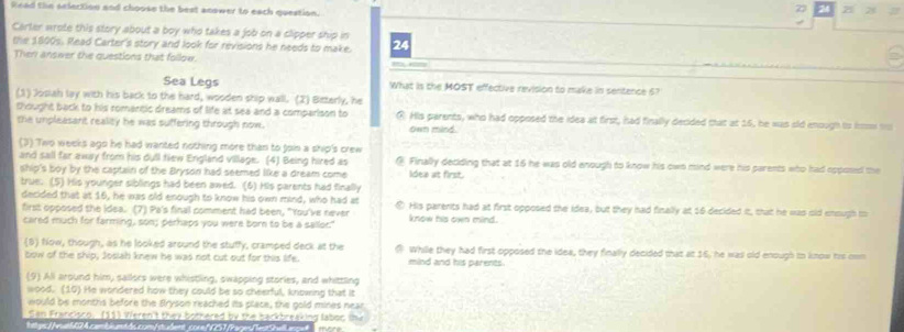 Read tlin selection and choose the best anower to each question.
z5 28
Carter wrote this story about a boy who takes a job on a clipper ship in
the 1800s. Read Carter's story and look for revisions he needs to make. 24
Ther answer the questions that follow. _ 
Sea Legs What is the MOST effective revision to make in sentence 67
(1) Josiah lay with his back to the hard, wooden ship wall. (2) Beterly, he
thought back to his romantic dreams of life at sea and a comparison to R. His parents, who had opposed the idea at first, had finally decided that at 15, he was sld enough to kmm to
the unpleasant reality he was suffering through now. own mind
(3) Two weeks ago he had wanted nothing more than to foin a ship's crew
and sall far away from his dull tiew England village. (4) Being hired as @ Finally deciding that at 16 he was old anough to know his own mind were his parents who had epposed the
ship's boy by the captain of the Bryson had seemed like a dream come Idea at first.
true. (5) His younger siblings had been awed. (6) His parents had finally
decided that at 16, he was old enough to know his own mind, who had at ⑦ His parents had at first opposed the idea, but they had finally at 16 decided it, that he was old ennugh to
first opposed the idea. (7) Pa's final comment had been, "You've never know his own mind.
cared much for farming, son; perhaps you were born to be a sallor."
5 Now, though, as he looked around the stuffy, cramped deck at the While they had first opposed the idea, they finally decided that at 16, he was old enough io know his om
tow of the ship, Joslah knew he was not cut out for this life. mind and his parents.
(9) All around him, sailors were whistling, swapping stories, and whittling
wood. (10) He wondered how they could be so cheerful, knowing that it
would be months before the Bryson reached its place, the gold mines near
San Francisco. (11) Weren't they bothered by the backbreaking laboc thi
l p://rob004.combiumt ds.com/sudent.core fs1frages/eatShell anget