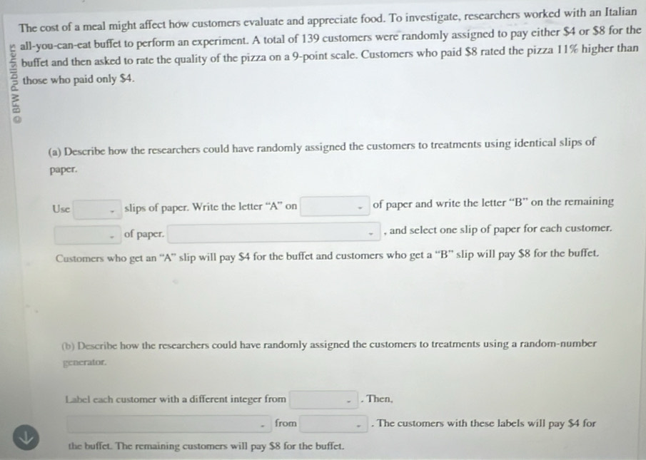 The cost of a meal might affect how customers evaluate and appreciate food. To investigate, researchers worked with an Italian 
all-you-can-eat buffet to perform an experiment. A total of 139 customers were randomly assigned to pay either $4 or $8 for the 
buffet and then asked to rate the quality of the pizza on a 9 -point scale. Customers who paid $8 rated the pizza 11% higher than 
those who paid only $4. 
(a) Describe how the researchers could have randomly assigned the customers to treatments using identical slips of 
paper. 
Use □ slips of paper. Write the letter “A” on □ - of paper and write the letter “B” on the remaining
□ of paper. □ (-3,4) □ - , and select one slip of paper for each customer. 
Customers who get an “A” slip will pay $4 for the buffet and customers who get a “B” slip will pay $8 for the buffet. 
(b) Describe how the researchers could have randomly assigned the customers to treatments using a random-number 
generator. 
Label each customer with a different integer from □ -. Then,
□  from □. The customers with these labels will pay $4 for 
the buffet. The remaining customers will pay $8 for the buffet.