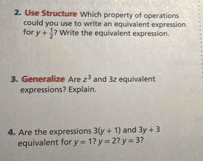 Use Structure Which property of operations 
could you use to write an equivalent expression 
for y+ 1/2  ? Write the equivalent expression. 
3. Generalize Are z^3 and 3z equivalent 
expressions? Explain. 
4. Are the expressions 3(y+1) and 3y+3
equivalent for y=1 I y=2! y=3 ?