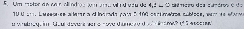 Um motor de seis cilindros tem uma cilindrada de 4,8 L. O diâmetro dos cilindros é de
10,0 cm. Deseja-se alterar a cilindrada para 5.400 centímetros cúbicos, sem se alterar 
o virabrequim. Qual deverá ser o novo diâmetro dos^cilindros? (15 escores)