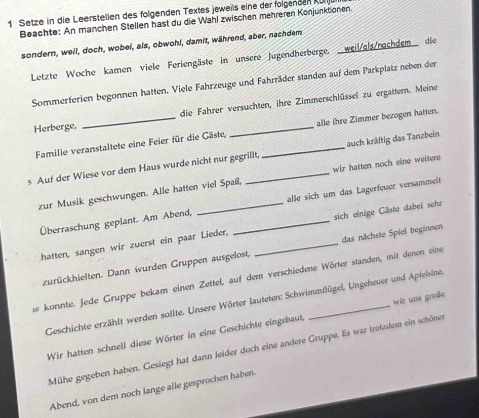 Setze in die Leerstellen des folgenden Textes jeweils eine der folgenden Külju 
Beachte: An manchen Stellen hast du die Wahl zwischen mehreren Konjunktionen. 
sondern, weil, doch, wobei, als, obwohl, damit, während, aber, nachdem 
Letzte Woche kamen viele Feriengäste in unsere Jugendherberge, weil/als/nachdem die 
Sommerferien begonnen hatten. Viele Fahrzeuge und Fahrräder standen auf dem Parkplatz neben der 
die Fahrer versuchten, ihre Zimmerschlüssel zu ergattern. Meine 
Herberge, 
Familie veranstaltete eine Feier für die Gäste, _alle ihre Zimmer bezogen hatten. 
s Auf der Wiese vor dem Haus wurde nicht nur gegrillt, _auch kräftig das Tanzbein 
zur Musik geschwungen. Alle hatten viel Spaß, wir hatten noch eine weitere 
Überraschung geplant. Am Abend, _alle sich um das Lagerfeuer versammelt 
hatten, sangen wir zuerst ein paar Lieder, _sich einige Gäste dabei sehr 
zurückhielten. Dann wurden Gruppen ausgelost, das nächste Spiel beginnen 
i0 konnte. Jede Gruppe bekam einen Zettel, auf dem verschiedene Wörter standen, mit denen eine 
Geschichte erzählt werden sollte. Unsere Wörter lauteten: Schwimmflügel, Ungeheuer und Apfelsine. 
Wir hatten schnell diese Wörter in eine Geschichte eingebaut, wir uns große 
Mühe gegeben haben. Gesiegt hat dann leider doch eine andere Gruppe. Es war trotzdem ein schöner 
Abend, von dem noch lange alle gesprochen haben.