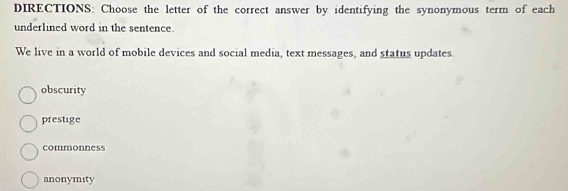 DIRECTIONS: Choose the letter of the correct answer by identifying the synonymous term of each
underlined word in the sentence.
We live in a world of mobile devices and social media, text messages, and status updates.
obscurity
prestige
commonness
anonymity