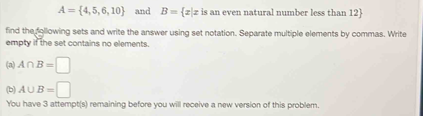 A= 4,5,6,10 and B= x|x is an even natural number less than 12
find the following sets and write the answer using set notation. Separate multiple elements by commas. Write 
empty if the set contains no elements. 
(a) A∩ B=□
(b) A∪ B=□
You have 3 attempt(s) remaining before you will receive a new version of this problem.