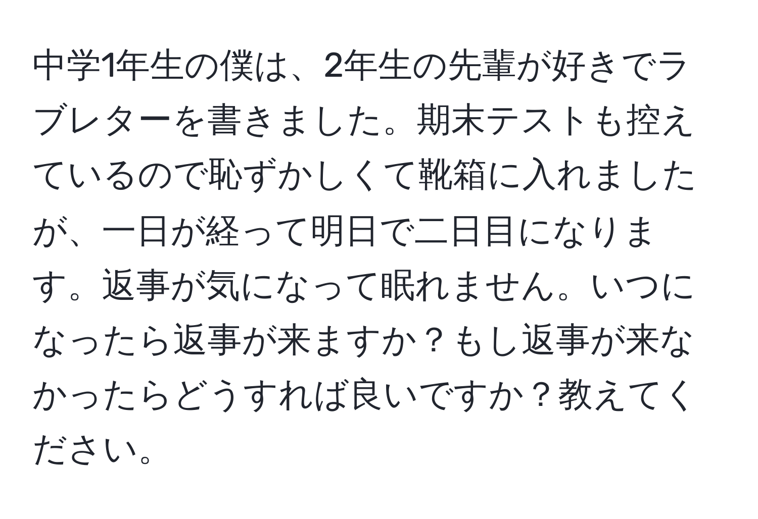 中学1年生の僕は、2年生の先輩が好きでラブレターを書きました。期末テストも控えているので恥ずかしくて靴箱に入れましたが、一日が経って明日で二日目になります。返事が気になって眠れません。いつになったら返事が来ますか？もし返事が来なかったらどうすれば良いですか？教えてください。