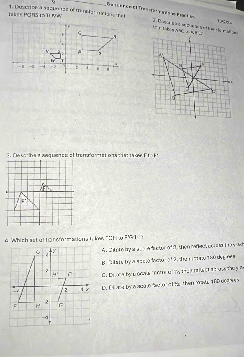 Describe a sequence of transformations that
Sequence of Transformations Practice 10/2/24
takes PQRS to TUVW
2. Describe a sequence of transformations
that takes ABC to 
3. Describe a sequence of transformations that takes F to F'.
4. Which set of transformations takes FGH to F'G’H’?
A. Dilate by a scale factor of 2, then reflect across the y-axi
B. Dilate by a scale factor of 2, then rotate 180 degrees
C. Dilate by a scale factor of ½, then reflect across the y-ax
D. Dilate by a scale factor of ½, then rotate 180 degrees