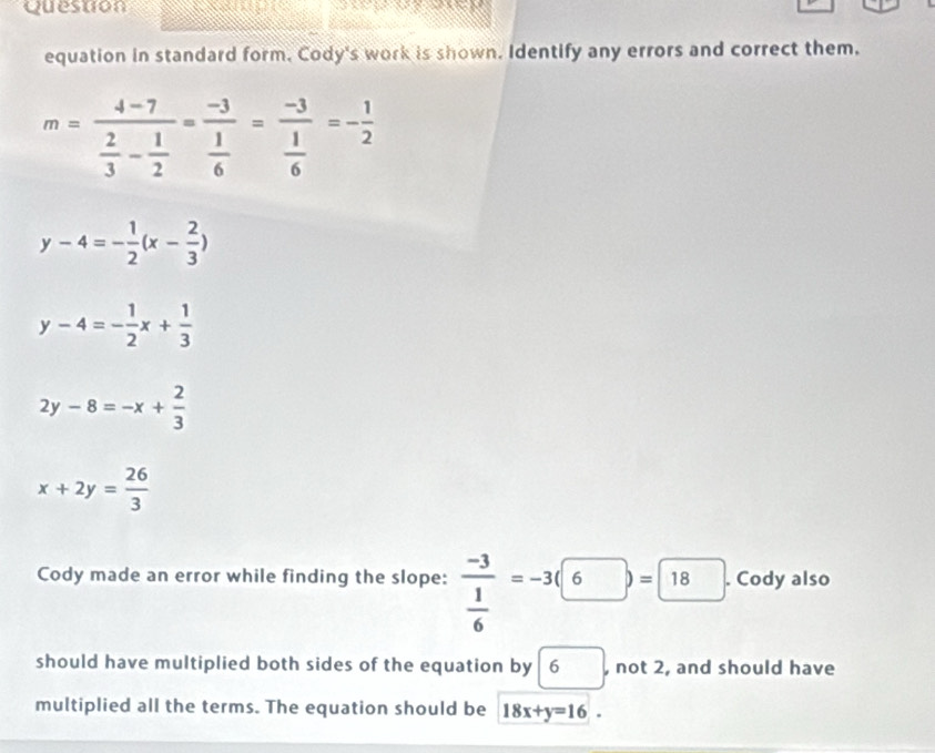 Question 

equation in standard form. Cody's work is shown. Identify any errors and correct them.
m=frac 4-7 2/3 - 1/2 =frac -3 1/6 =frac -3 1/6 =- 1/2 
y-4=- 1/2 (x- 2/3 )
y-4=- 1/2 x+ 1/3 
2y-8=-x+ 2/3 
x+2y= 26/3 
Cody made an error while finding the slope: frac -3 1/6 =-3(6)=8). Cody also 
should have multiplied both sides of the equation by 6 □ , not 2, and should have 
multiplied all the terms. The equation should be 18x+y=16.