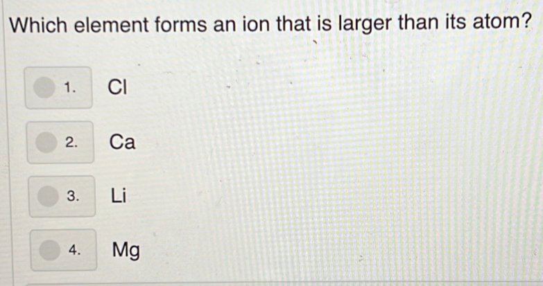 Which element forms an ion that is larger than its atom?
1. Cl
2. Ca
3. Li
4. Mg