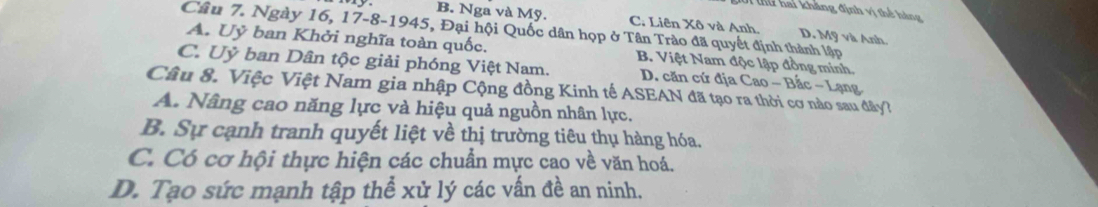 thứ hai kháng định vị thể hàng
B. Nga và Mỹ. C. Liên Xô và Anh. D. Mỹ và Anh.
Câu 7. Ngày 16, 17 -8-1945, Đại hội Quốc dân họp ở Tân Trào đã quyết định thành lập
A. Uỷ ban Khởi nghĩa toàn quốc. B. Việt Nam độc lập đồng minh.
C. Uỷ ban Dân tộc giải phóng Việt Nam. D. căn cứ địa Cao - Bắc - Lạng
Câu 8. Việc Việt Nam gia nhập Cộng đồng Kinh tế ASEAN đã tạo ra thời cơ nào sau đây?
A. Nâng cao năng lực và hiệu quả nguồn nhân lực.
B. Sự cạnh tranh quyết liệt về thị trường tiêu thụ hàng hóa.
C. Có cơ hội thực hiện các chuẩn mực cao về văn hoá.
D. Tạo sức mạnh tập thể xử lý các vấn đề an ninh.