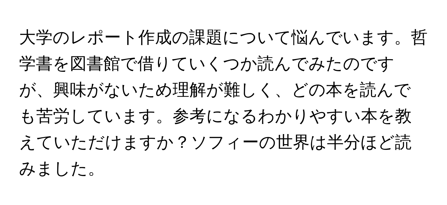 大学のレポート作成の課題について悩んでいます。哲学書を図書館で借りていくつか読んでみたのですが、興味がないため理解が難しく、どの本を読んでも苦労しています。参考になるわかりやすい本を教えていただけますか？ソフィーの世界は半分ほど読みました。